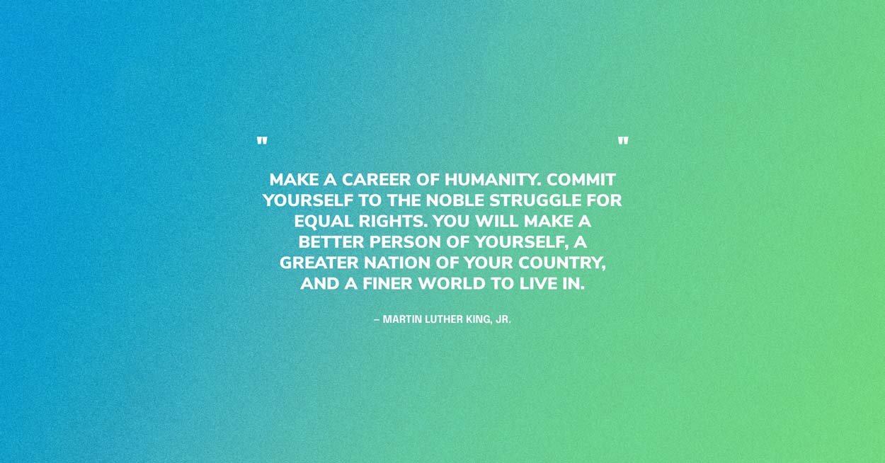 Humanity Quote by MLK: Make a career of humanity. Commit yourself to the noble struggle for equal rights. You will make a better person of yourself, a greater nation of your country, and a finer world to live in.