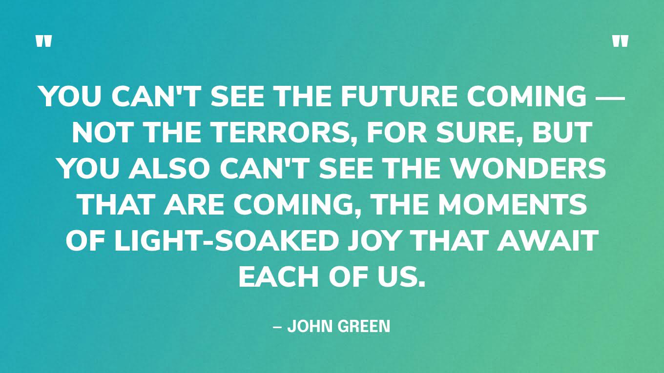 “You can't see the future coming — not the terrors, for sure, but you also can't see the wonders that are coming, the moments of light-soaked joy that await each of us.” — John Green