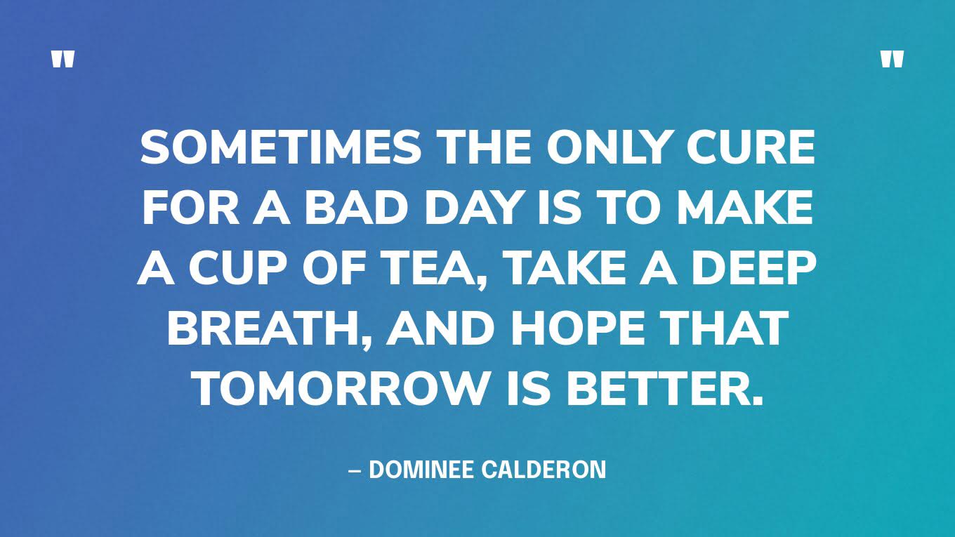 “Sometimes the only cure for a bad day is to make a cup of tea, take a deep breath, and hope that tomorrow is better.” — Dominee Calderon