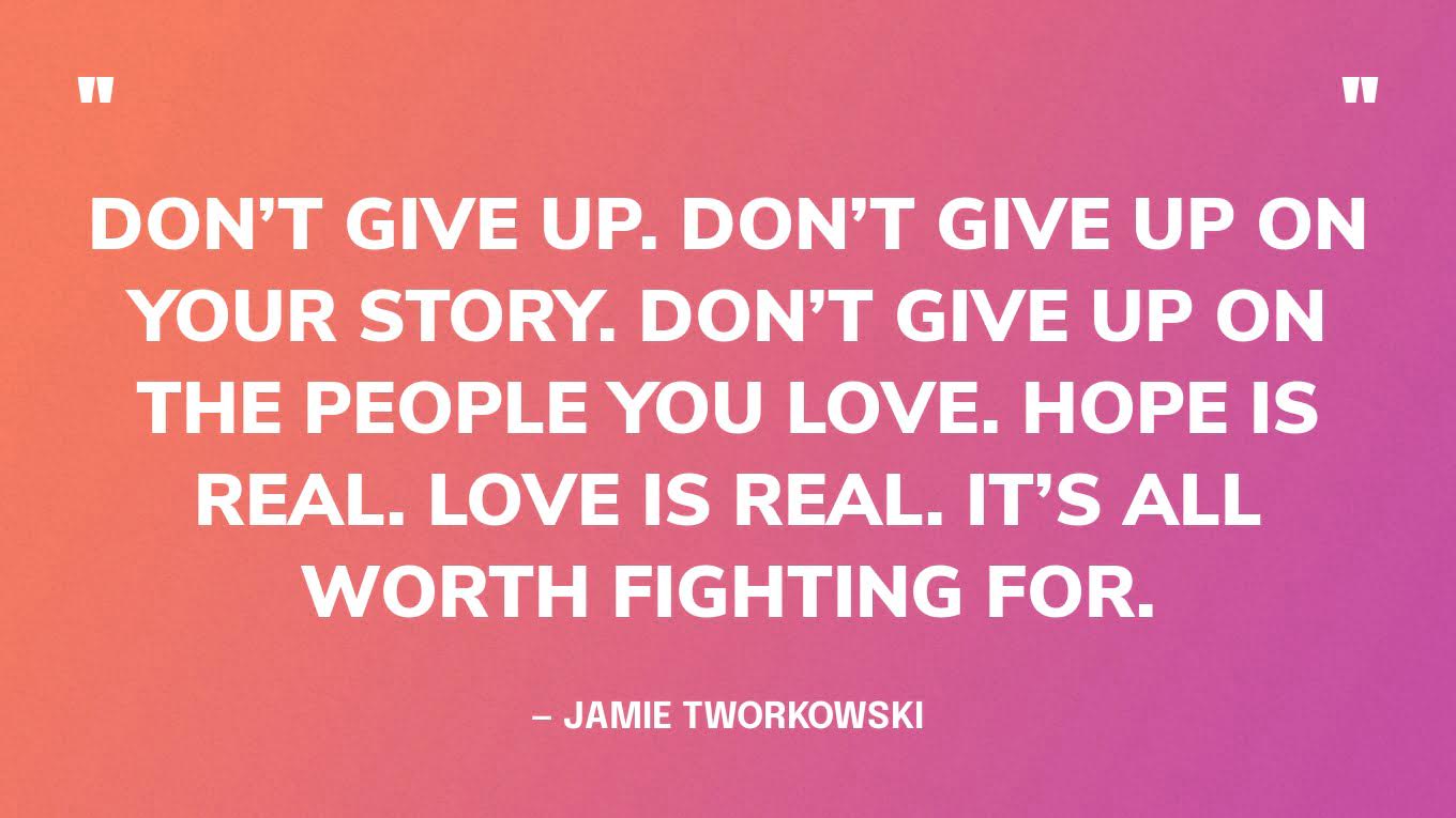 “Don’t give up. Don’t give up on your story. Don’t give up on the people you love. Hope is real. Love is real. It’s all worth fighting for.” — Jamie Tworkowski, If You Feel Too Much