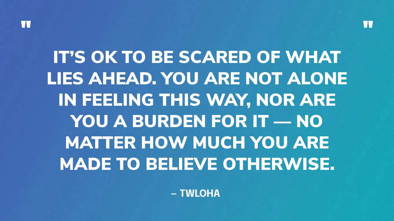 “It’s OK to be scared of what lies ahead. You are not alone in feeling this way, nor are you a burden for it — no matter how much you are made to believe otherwise.” — TWLOHA 