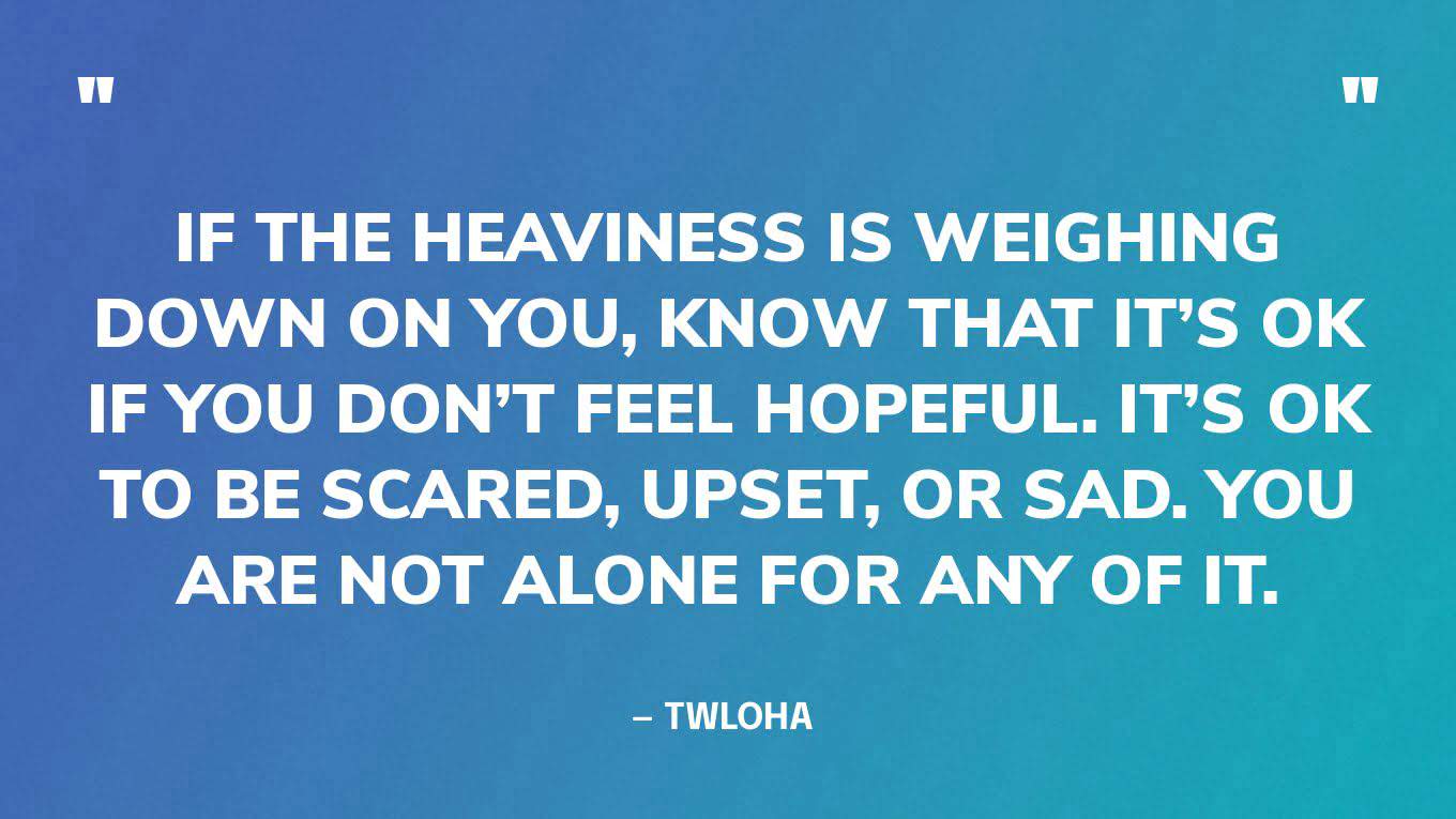 “If the heaviness is weighing down on you, know that it’s OK if you don’t feel hopeful. It’s OK to be scared, upset, or sad. You are not alone for any of it.” — TWLOHA 