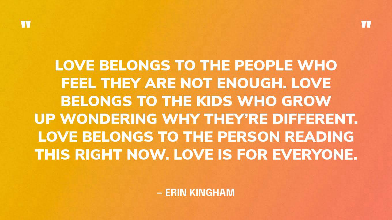 “Love belongs to the people who feel they are not enough. Love belongs to the kids who grow up wondering why they’re different. Love belongs to the person reading this right now. Love is for everyone.” — Erin Kingham