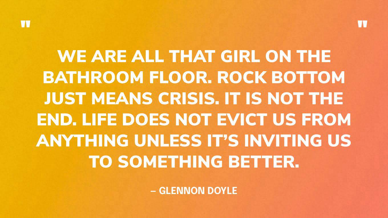 “We are all that girl on the bathroom floor. Rock bottom just means crisis. It is not the end. Life does not evict us from anything unless it’s inviting us to something better.” ‍— Glennon Doyle