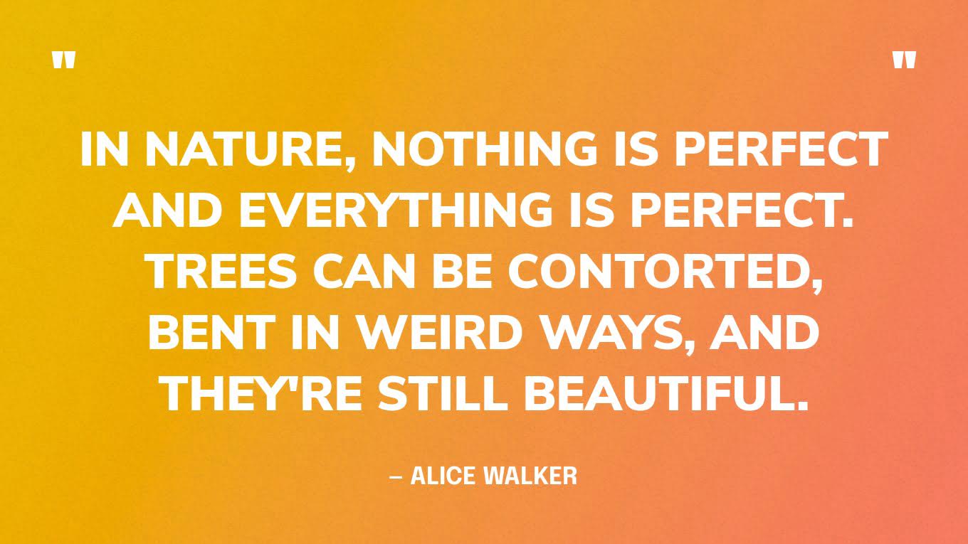 “In nature, nothing is perfect and everything is perfect. Trees can be contorted, bent in weird ways, and they're still beautiful.” — Alice Walker
