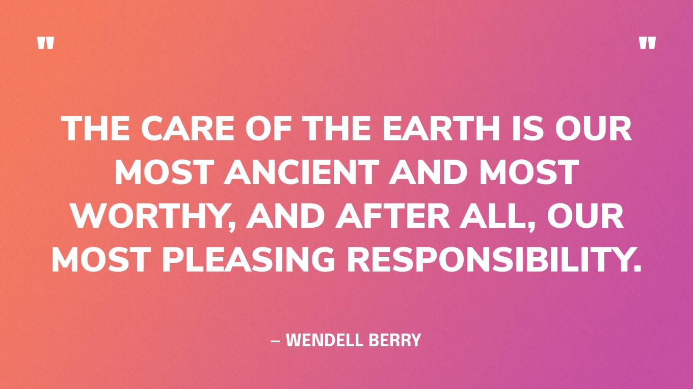 “The care of the Earth is our most ancient and most worthy, and after all, our most pleasing responsibility.” — Wendell Berry