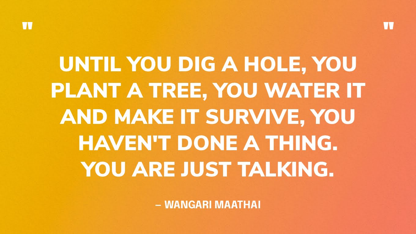 “Until you dig a hole, you plant a tree, you water it and make it survive, you haven't done a thing. You are just talking.” — Wangari Maathai