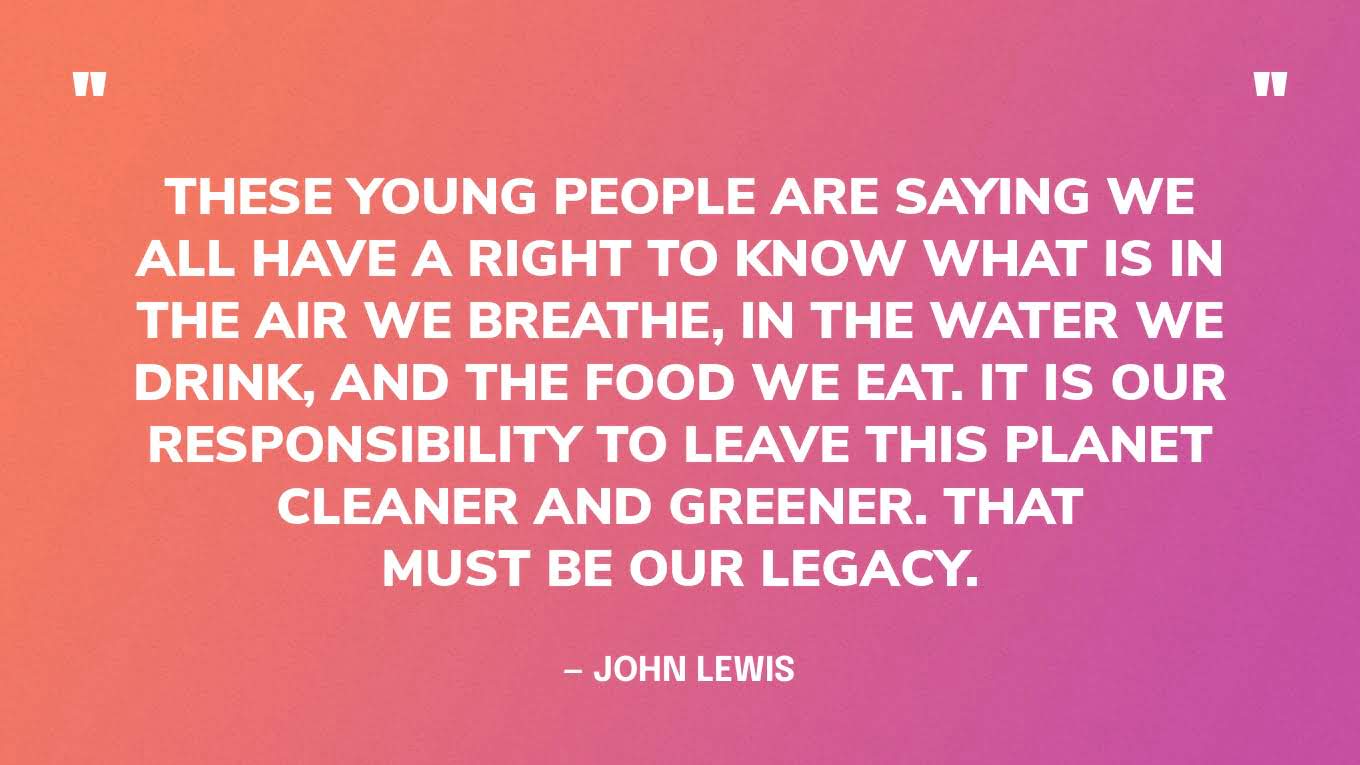 “These young people are saying we all have a right to know what is in the air we breathe, in the water we drink, and the food we eat. It is our responsibility to leave this planet cleaner and greener. That must be our legacy.” — John Lewis
