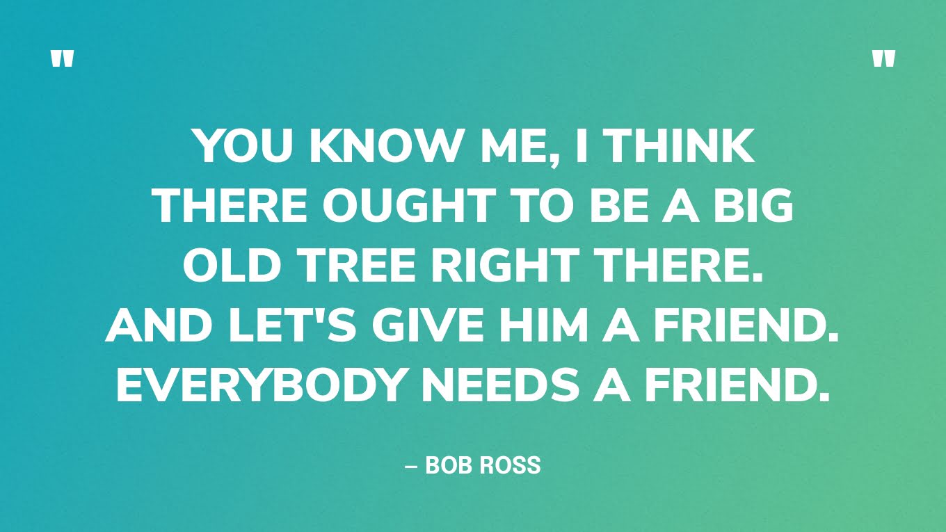 “You know me, I think there ought to be a big old tree right there. And let's give him a friend. Everybody needs a friend.” — Bob Ross