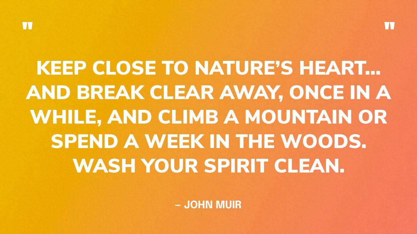 “Keep close to nature’s heart… and break clear away, once in a while, and climb a mountain or spend a week in the woods. Wash your spirit clean.” — John Muir