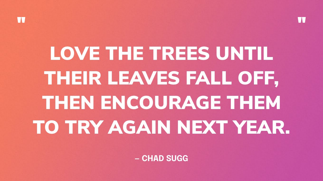 “Love the trees until their leaves fall off, then encourage them to try again next year.” — Chad Sugg