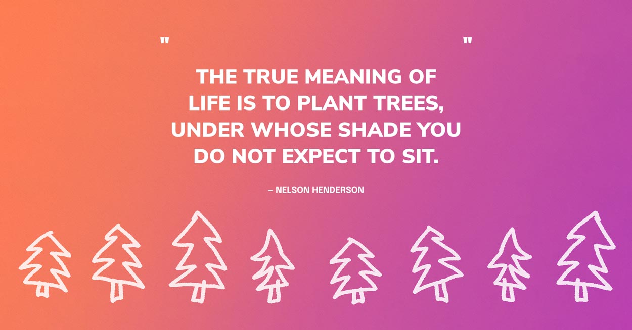 Tree Quote Graphic: The true meaning of life is to plant trees, under whose shade you do not expect to sit. — Nelson Henderson