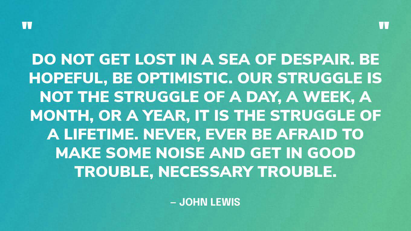 “Do not get lost in a sea of despair. Be hopeful, be optimistic. Our struggle is not the struggle of a day, a week, a month, or a year, it is the struggle of a lifetime. Never, ever be afraid to make some noise and get in good trouble, necessary trouble.” — John Lewis
