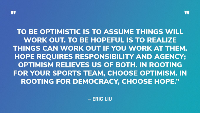 “To be optimistic is to assume things will work out. To be hopeful is to realize things can work out if you work at them. Hope requires responsibility and agency; optimism relieves us of both. In rooting for your sports team, choose optimism. In rooting for democracy, choose hope.” — Eric Liu