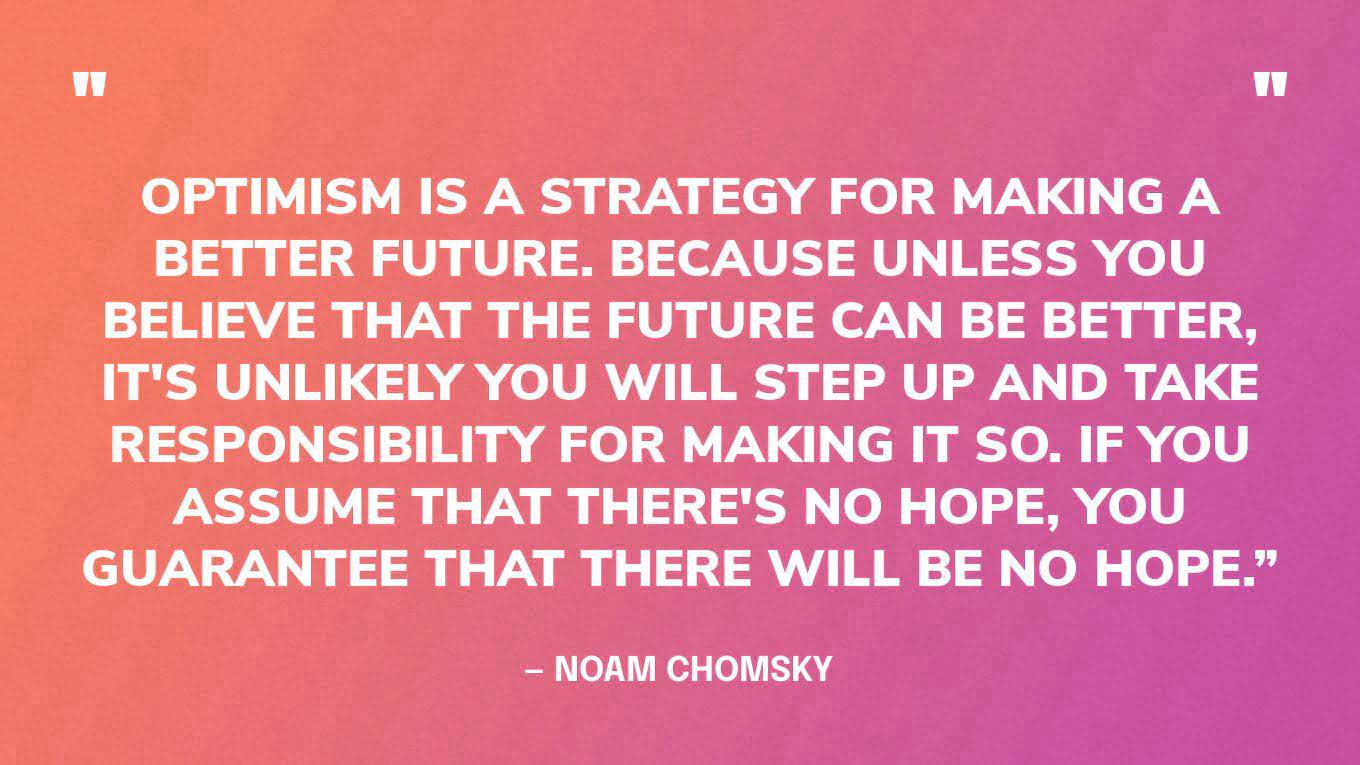 “Optimism is a strategy for making a better future. Because unless you believe that the future can be better, it's unlikely you will step up and take responsibility for making it so. If you assume that there's no hope, you guarantee that there will be no hope.” — Noam Chomsky‍
