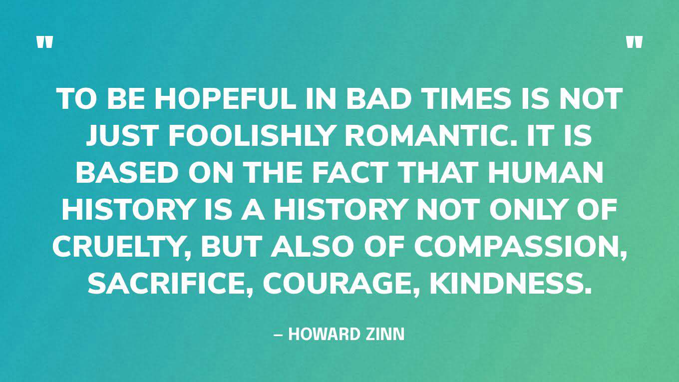 “To be hopeful in bad times is not just foolishly romantic. It is based on the fact that human history is a history not only of cruelty, but also of compassion, sacrifice, courage, kindness.What we choose to emphasize in this complex history will determine our lives. If we see only the worst, it destroys our capacity to do something. If we remember those times and places — and there are so many — where people have behaved magnificently, this gives us the energy to act, and at least the possibility of sending this spinning top of a world in a different direction.And if we do act, in however small a way, we don't have to wait for some grand utopian future. The future is an infinite succession of presents, and to live now as we think human beings should live, in defiance of all that is bad around us, is itself a marvelous victory.” — Howard Zinn, You Can't Be Neutral on a Moving Train