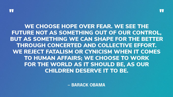 “We choose hope over fear. We see the future not as something out of our control, but as something we can shape for the better through concerted and collective effort. We reject fatalism or cynicism when it comes to human affairs; we choose to work for the world as it should be, as our children deserve it to be.” — Barack Obama