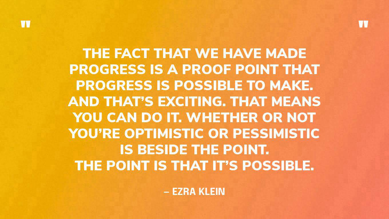 “The fact that we have made progress is a proof point that progress is possible to make. And that’s exciting. That means you can do it. Whether or not you’re optimistic or pessimistic is beside the point. The point is that it’s possible.” — Ezra Klein, in conversation with Kim Stanley Robinson‍