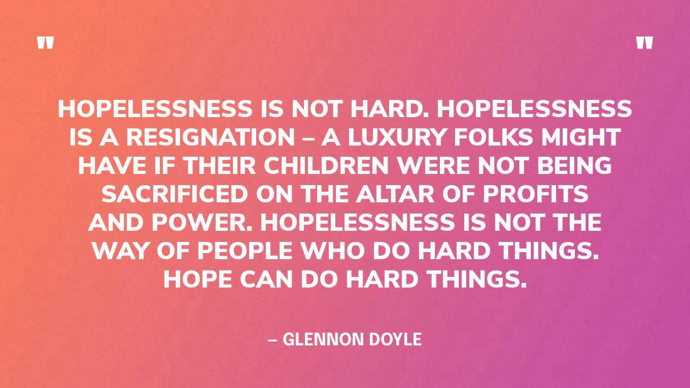 “Hopelessness is not hard. Hopelessness is a resignation – a luxury folks might have if their children were not being sacrificed on the altar of profits and power. Hopelessness is not the way of people who do hard things. Hope can do hard things.” — Glennon Doyle