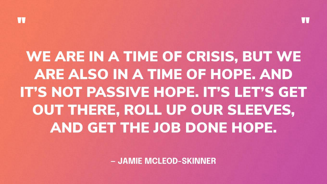 “We are in a time of crisis, but we are also in a time of hope. And it’s not passive hope. It’s let’s get out there, roll up our sleeves, and get the job done hope.” — Jamie McLeod-Skinner