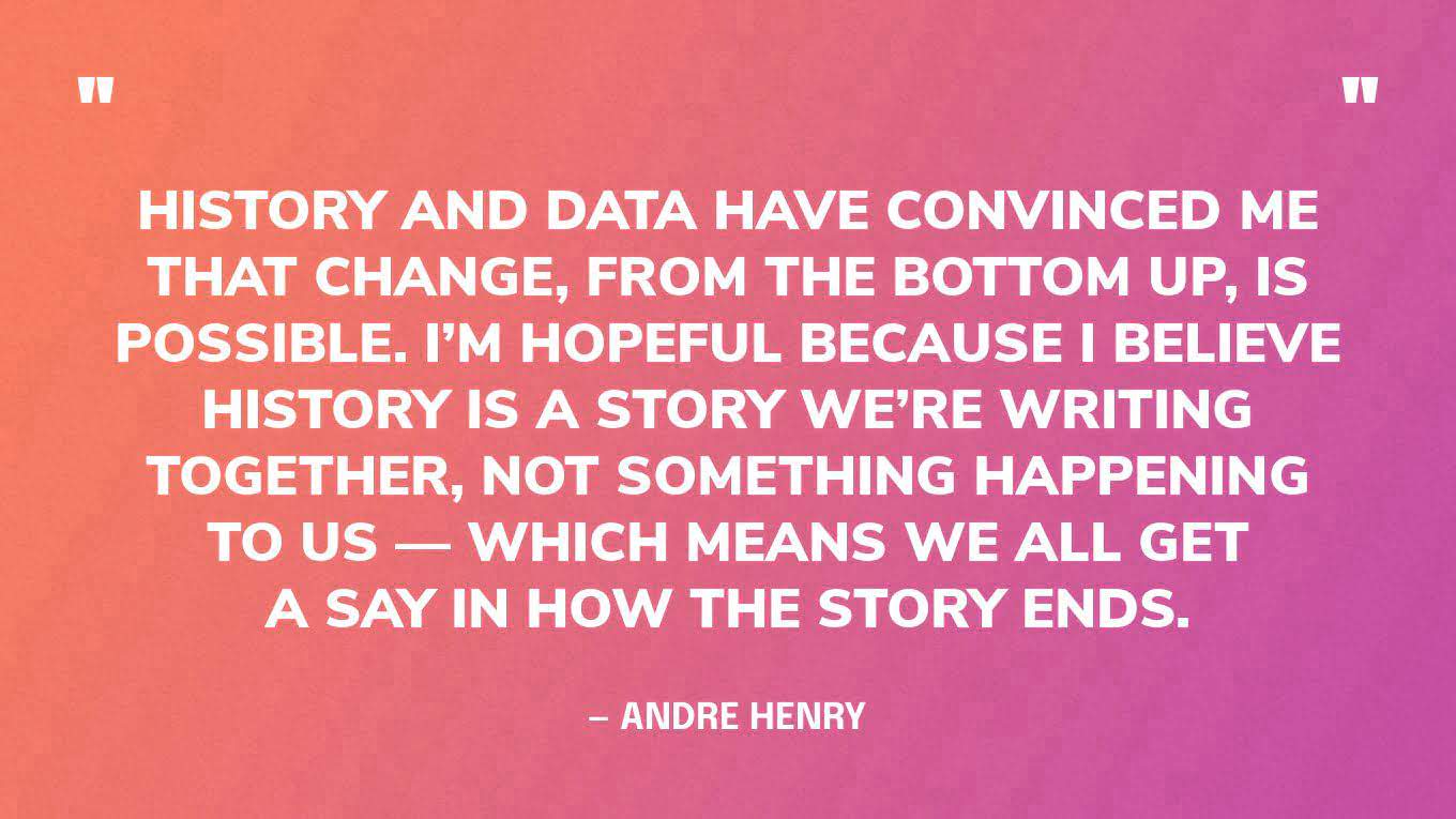 “History and data have convinced me that change, from the bottom up, is possible. I’m hopeful because I believe history is a story we’re writing together, not something happening to us — which means we all get a say in how the story ends.” — Andre Henry