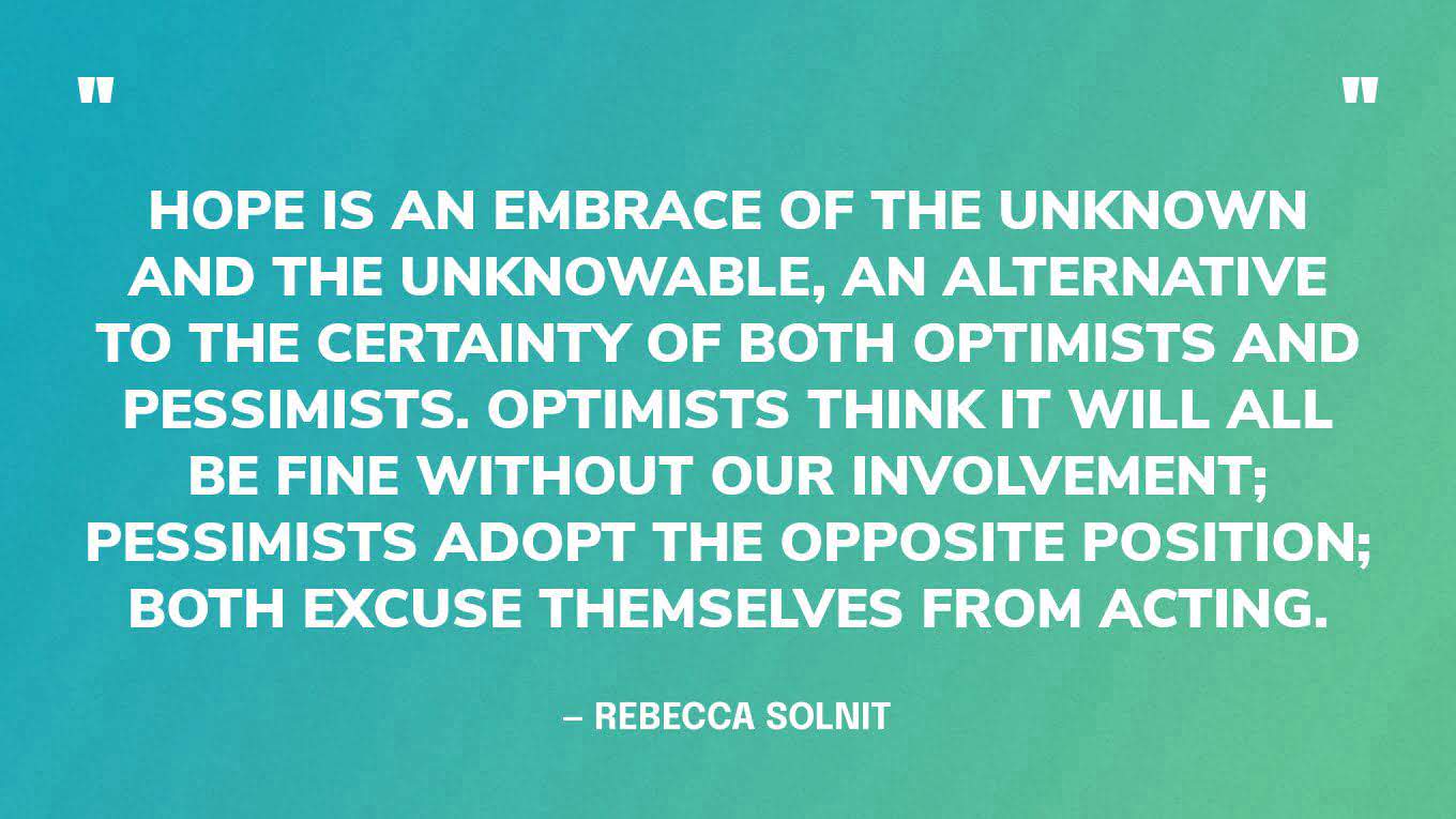 “Hope is an embrace of the unknown and the unknowable, an alternative to the certainty of both optimists and pessimists. Optimists think it will all be fine without our involvement; pessimists adopt the opposite position; both excuse themselves from acting.” — Rebecca Solnit, Hope in the Dark