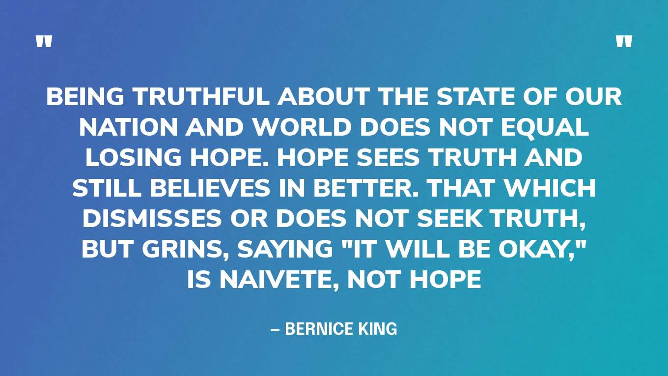 “Being truthful about the state of our nation and world does not equal losing hope. Hope sees truth and still believes in better. That which dismisses or does not seek truth, but grins, saying "It will be okay," is naivete, not hope.” — Bernice King