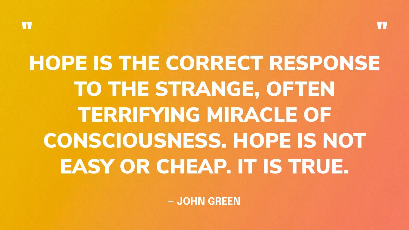 “Hope is the correct response to the strange, often terrifying miracle of consciousness. Hope is not easy or cheap. It is true.” — John Green, The Anthropocene Reviewed