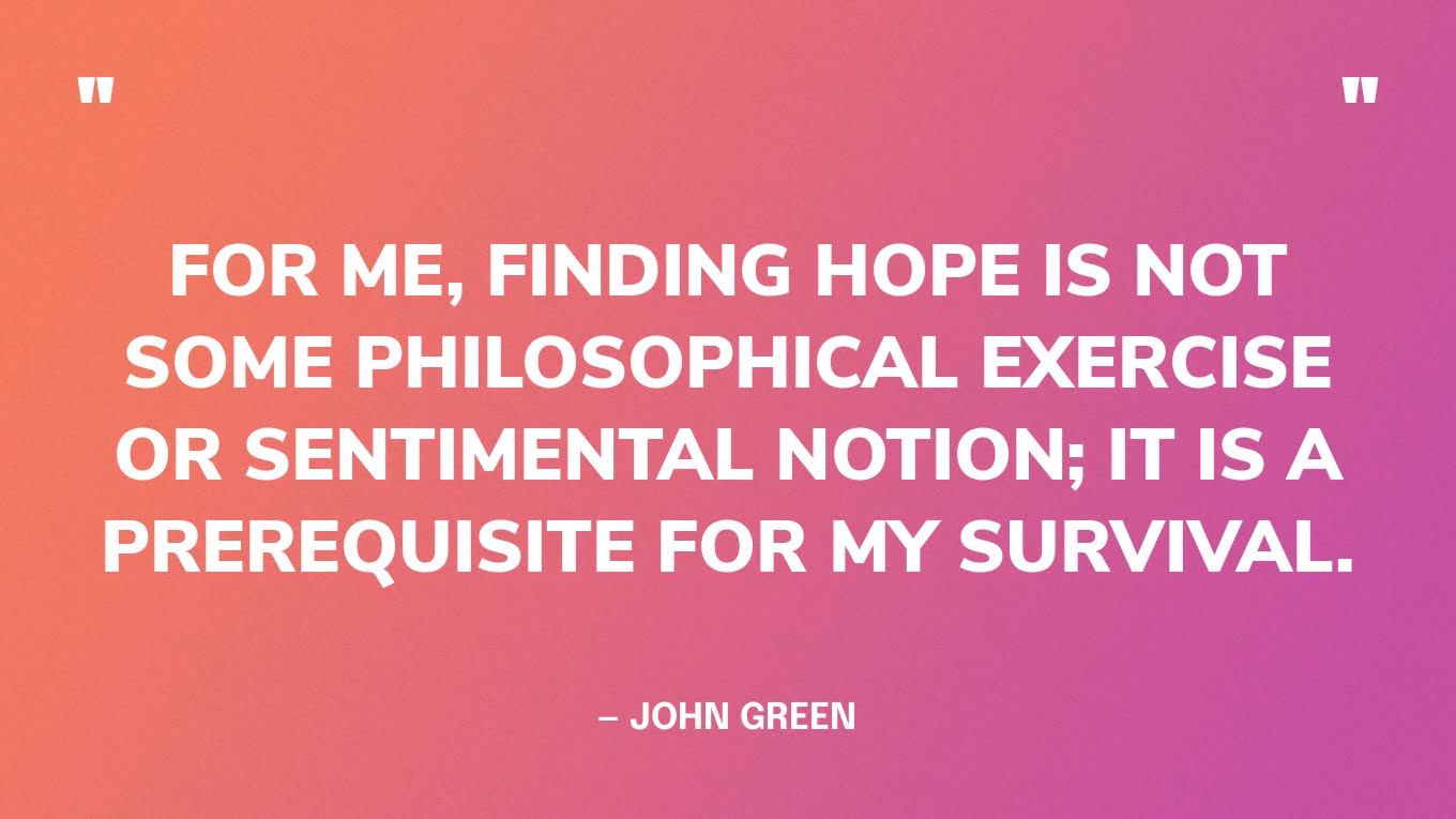 “For me, finding hope is not some philosophical exercise or sentimental notion; it is a prerequisite for my survival.” — John Green‍
