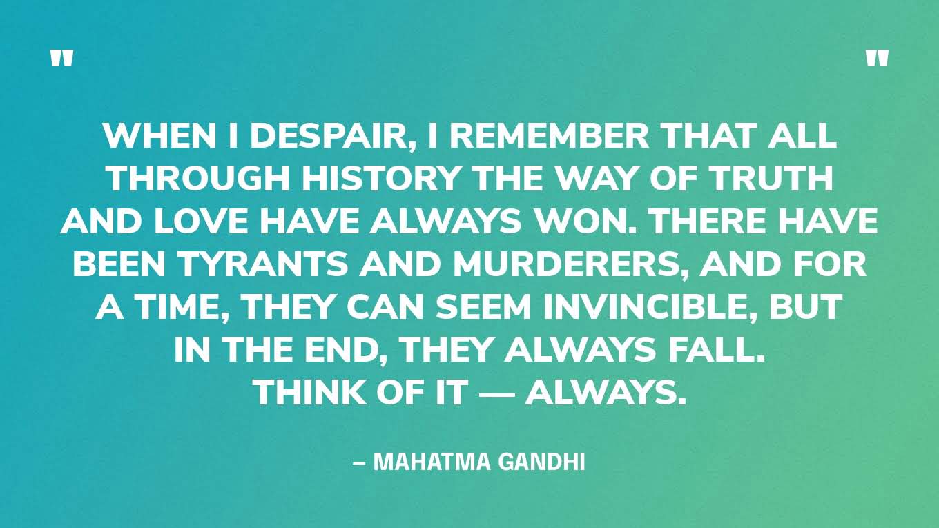 “When I despair, I remember that all through history the way of truth and love have always won. There have been tyrants and murderers, and for a time, they can seem invincible, but in the end, they always fall. Think of it — always.” — Mahatma Gandhi