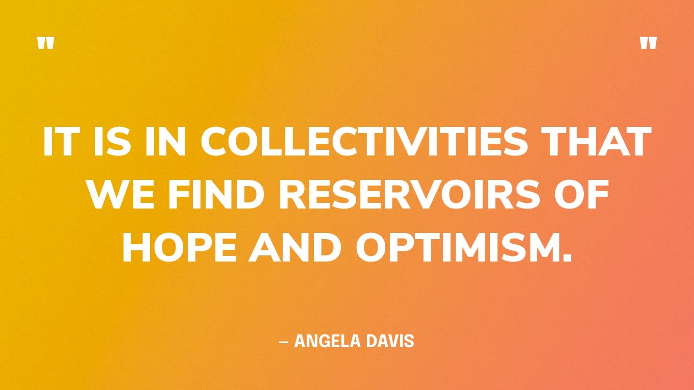 “It is in col­lec­tiv­i­ties that we find reser­voirs of hope and optimism.” — Angela Davis