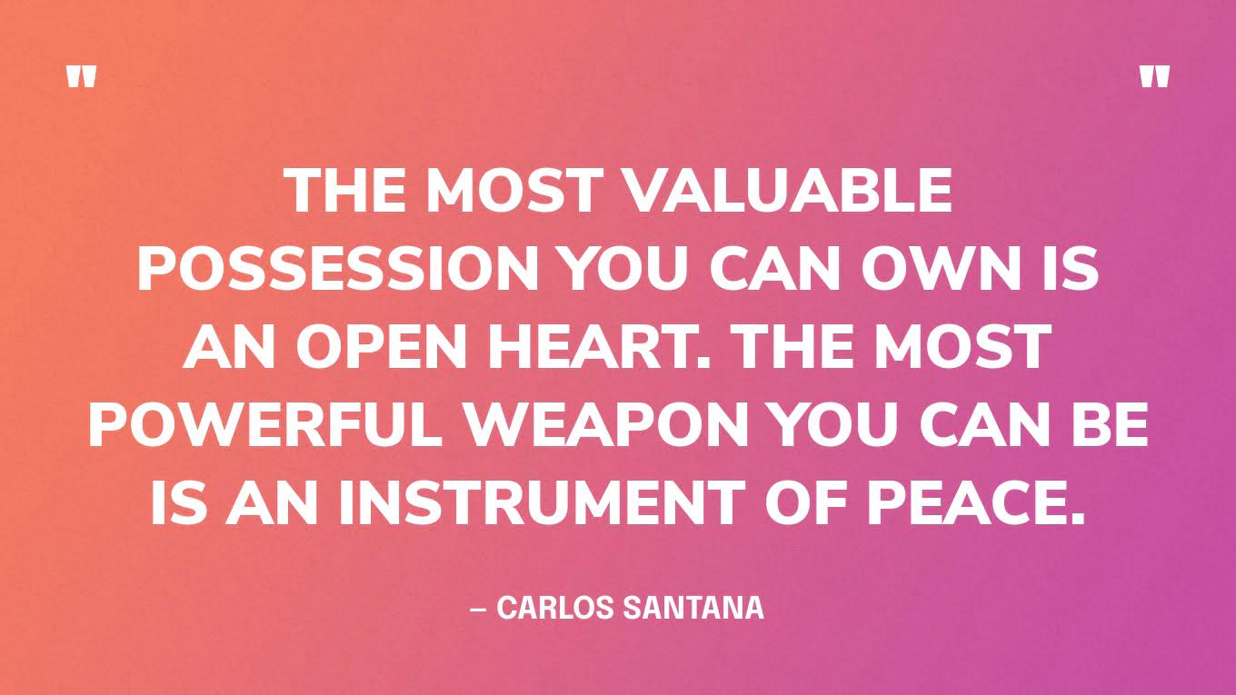 “The most valuable possession you can own is an open heart. The most powerful weapon you can be is an instrument of peace.” — Carlos Santana