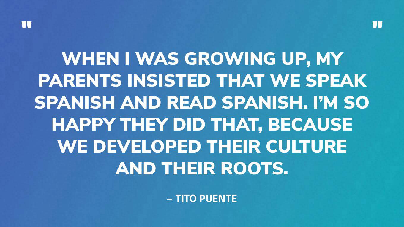 “When I was growing up, my parents insisted that we speak Spanish and read Spanish. I’m so happy they did that, because we developed their culture and their roots.” — Tito Puente