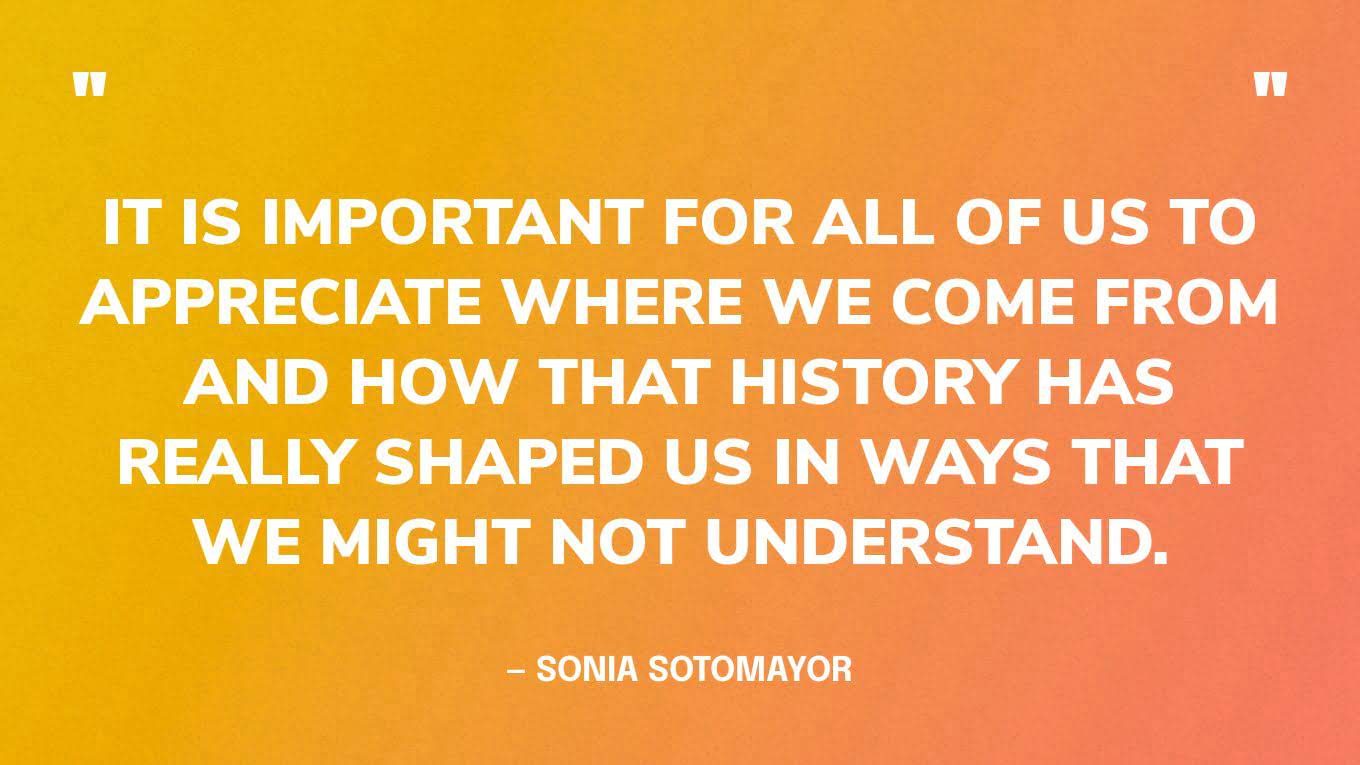“It is important for all of us to appreciate where we come from and how that history has really shaped us in ways that we might not understand.” — Sonia Sotomayor