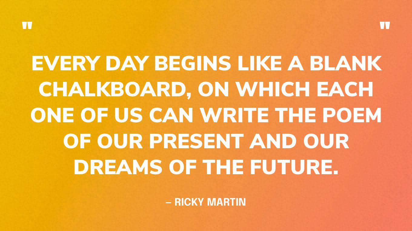 “Every day begins like a blank chalkboard, on which each one of us can write the poem of our present and our dreams of the future.” — Ricky Martin