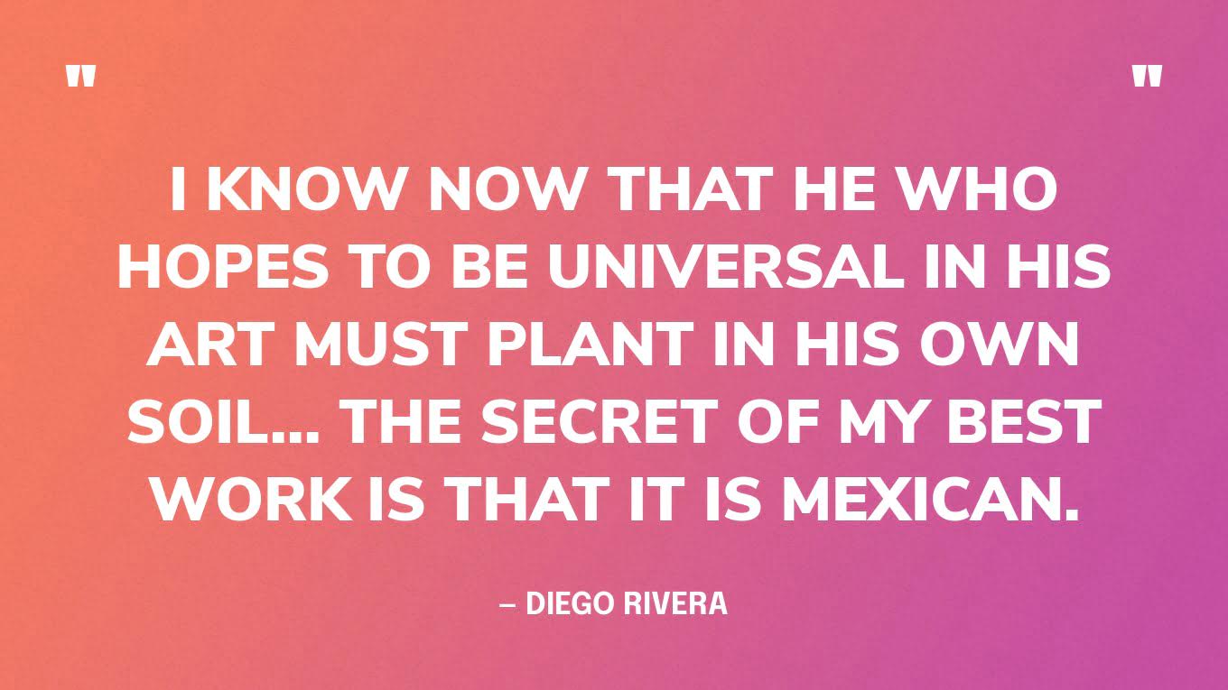 “I know now that he who hopes to be universal in his art must plant in his own soil... The secret of my best work is that it is Mexican.” — Diego Rivera
