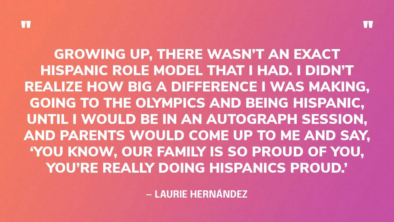 “Growing up, there wasn’t an exact Hispanic role model that I had. I didn’t realize how big a difference I was making, going to the Olympics and being Hispanic, until I would be in an autograph session, and parents would come up to me and say, ‘You know, our family is so proud of you, you’re really doing Hispanics proud.’” — Laurie Hernández