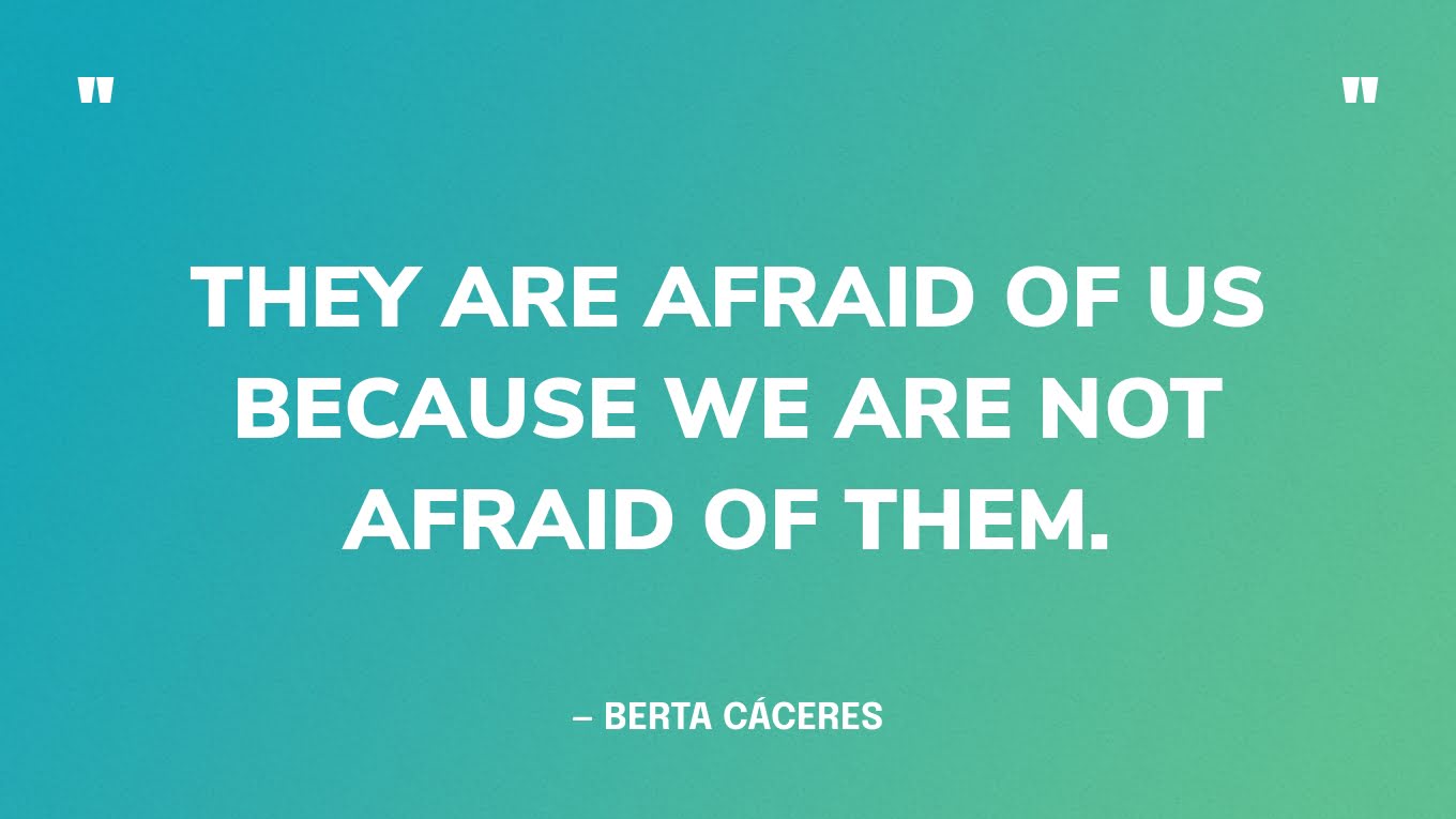 “They are afraid of us because we are not afraid of them.” — Berta Cáceres