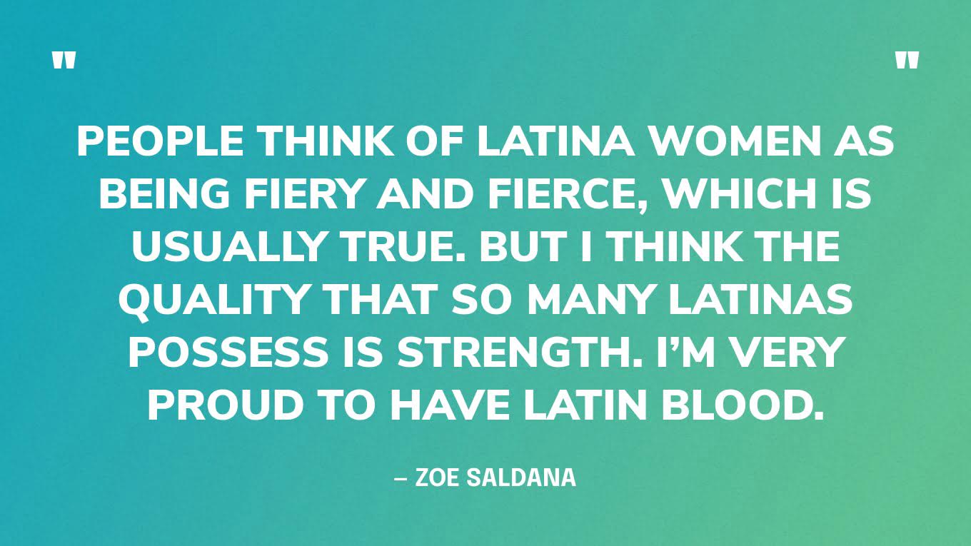 “People think of Latina women as being fiery and fierce, which is usually true. But I think the quality that so many Latinas possess is strength. I’m very proud to have Latin blood.” — Zoe Saldana