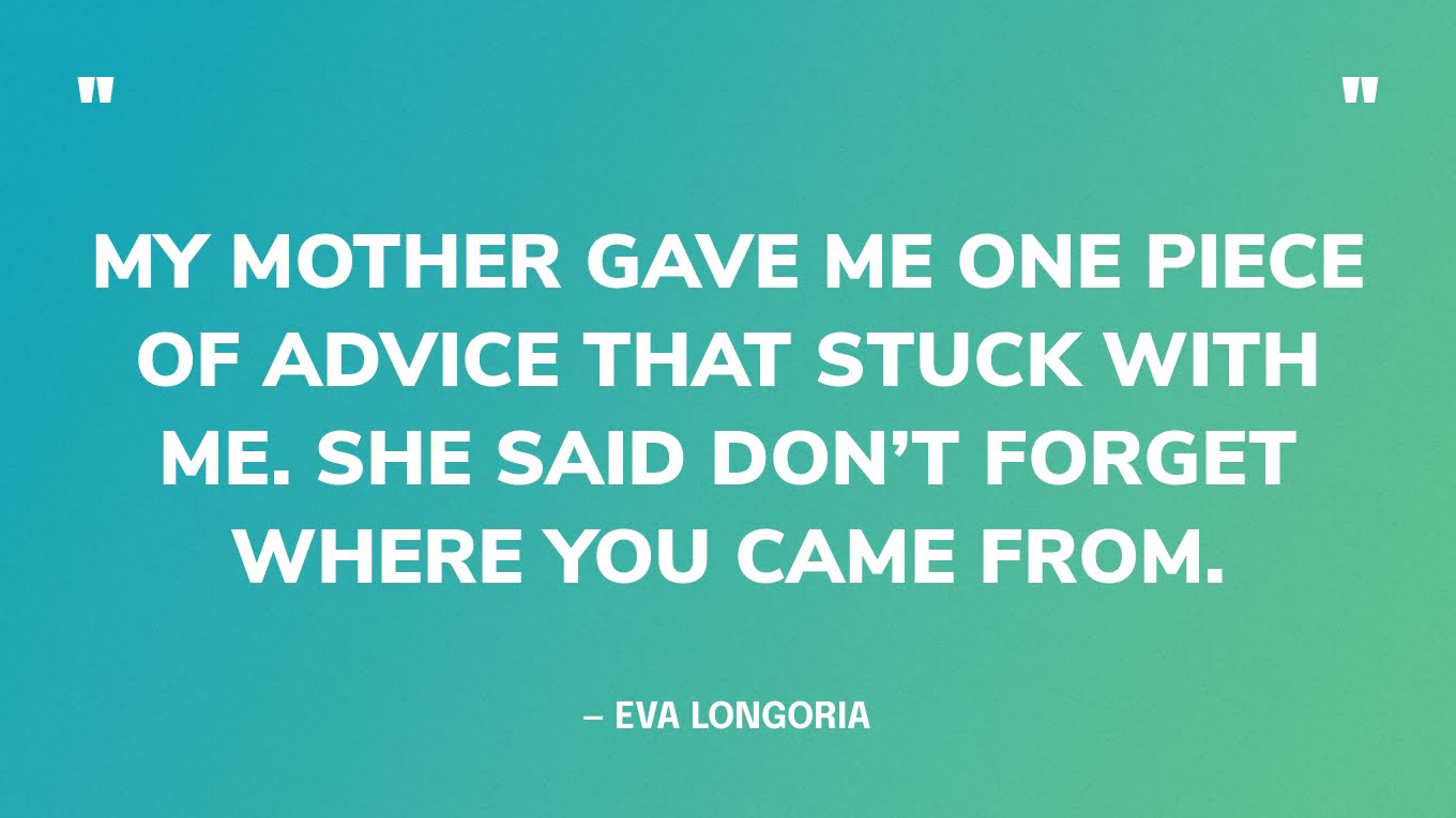 “My mother gave me one piece of advice that stuck with me. She said don’t forget where you came from.” — Eva Longoria