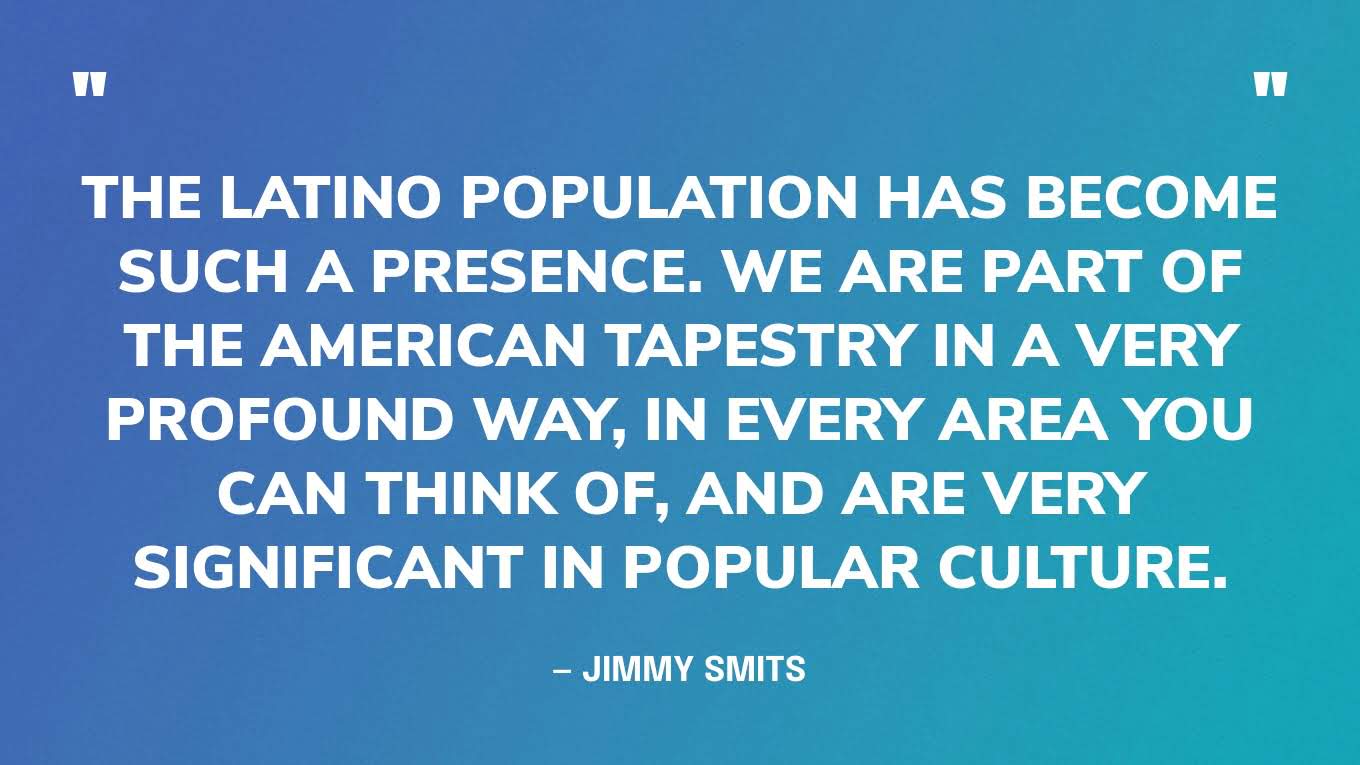 “The Latino population has become such a presence. We are part of the American tapestry in a very profound way, in every area you can think of, and are very significant in popular culture.” — Jimmy Smits