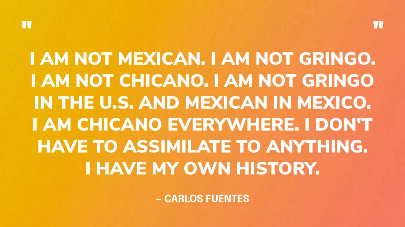 “I am not Mexican. I am not gringo. I am not Chicano. I am not gringo in the U.S. and Mexican in Mexico. I am Chicano everywhere. I don't have to assimilate to anything. I have my own history.”— Carlos Fuentes