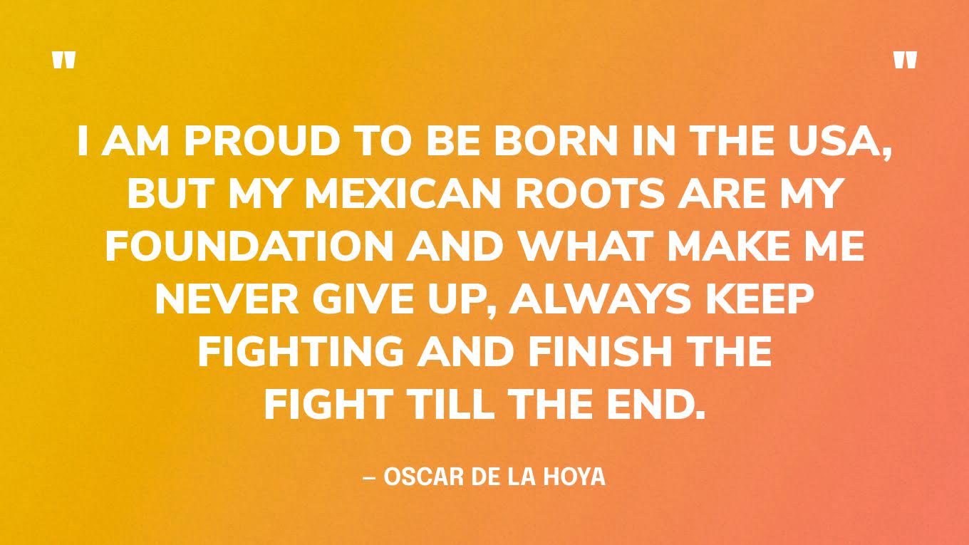 “I am proud to be born in the USA, but my Mexican roots are my foundation and what make me never give up, always keep fighting and finish the fight till the end.” — Oscar de la Hoya‍
