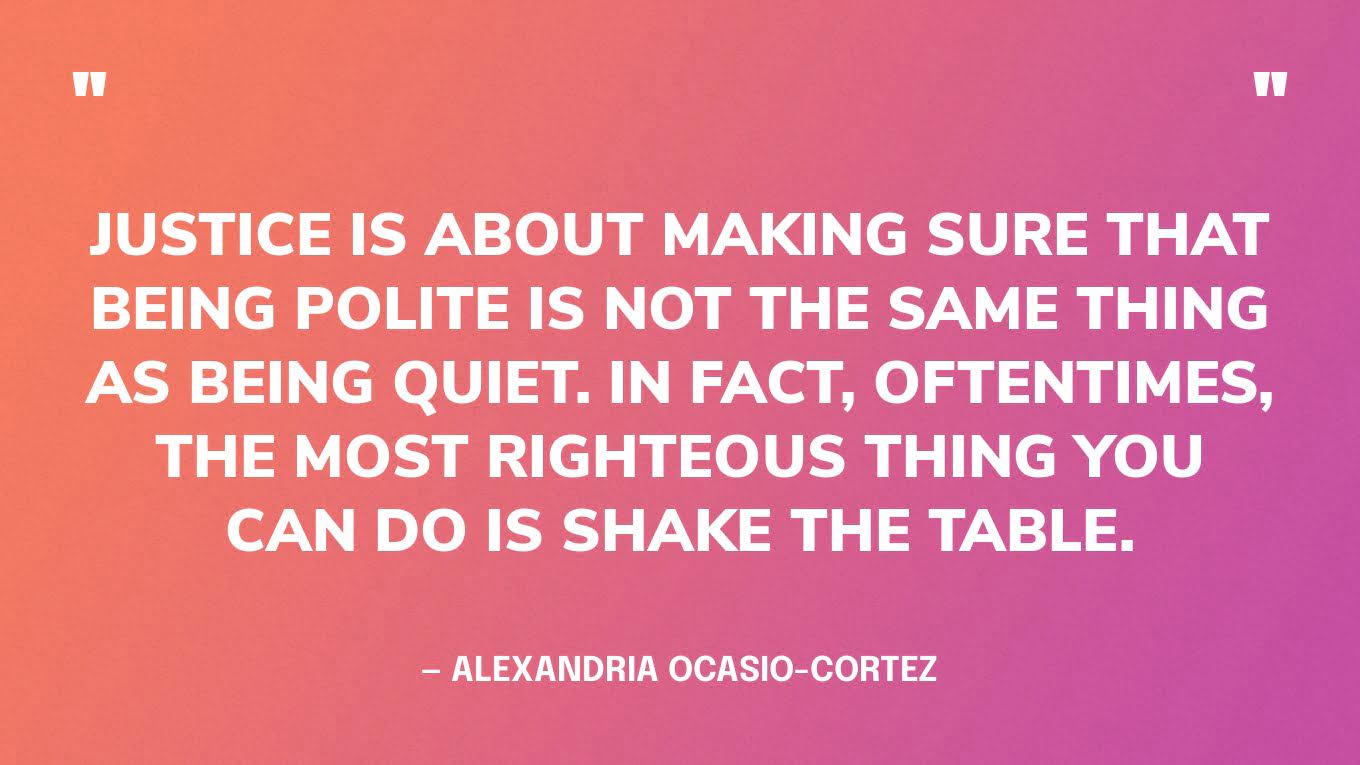 “Justice is about making sure that being polite is not the same thing as being quiet. In fact, oftentimes, the most righteous thing you can do is shake the table.” — Alexandria Ocasio-Cortez