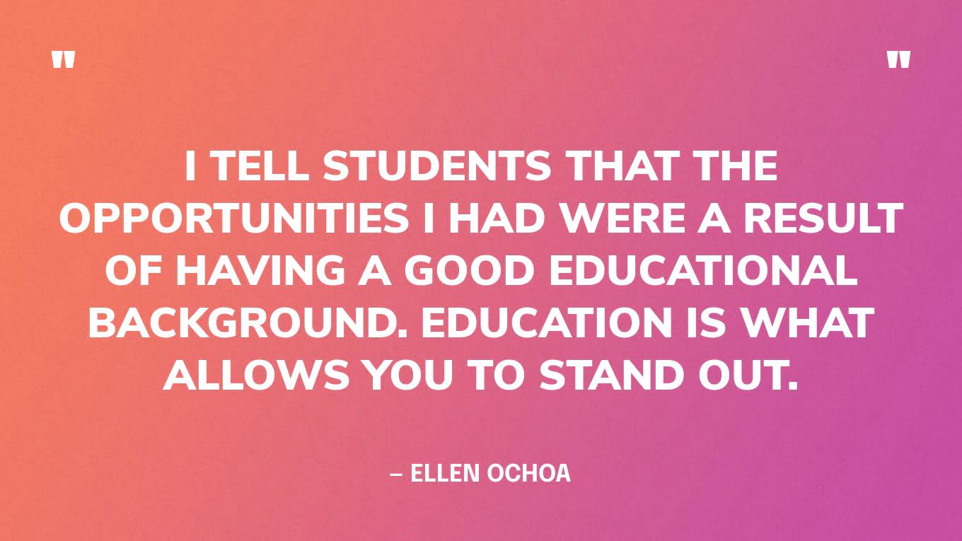 “I tell students that the opportunities I had were a result of having a good educational background. Education is what allows you to stand out.” — Ellen Ochoa