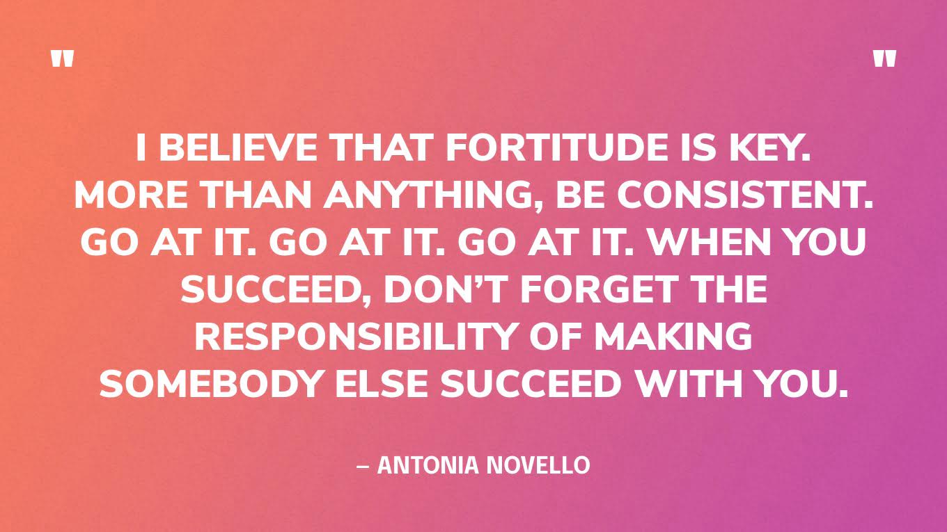 “I believe that fortitude is key. More than anything, be consistent. Go at it. Go at it. Go at it. When you succeed, don’t forget the responsibility of making somebody else succeed with you.” — Antonia Novello
