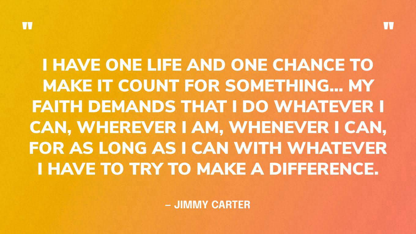 “I have one life and one chance to make it count for something... My faith demands that I do whatever I can, wherever I am, whenever I can, for as long as I can with whatever I have to try to make a difference.” — Jimmy Carter