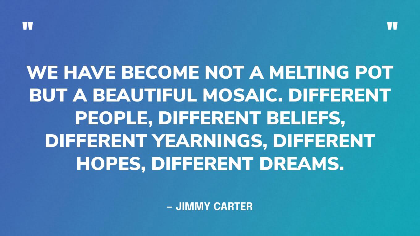 “We have become not a melting pot but a beautiful mosaic. Different people, different beliefs, different yearnings, different hopes, different dreams.” — Jimmy Carter