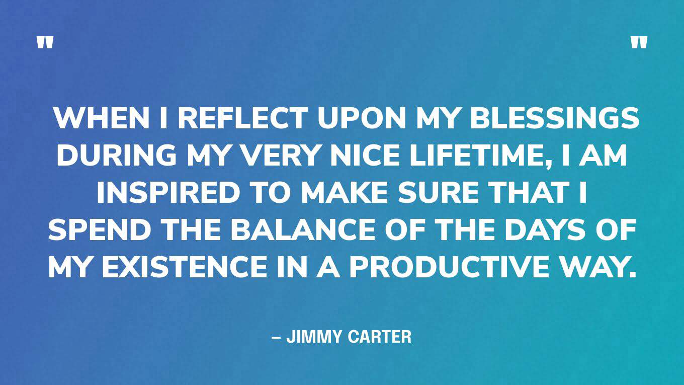  “When I reflect upon my blessings during my very nice lifetime, I am inspired to make sure that I spend the balance of the days of my existence in a productive way.” — Jimmy Carter