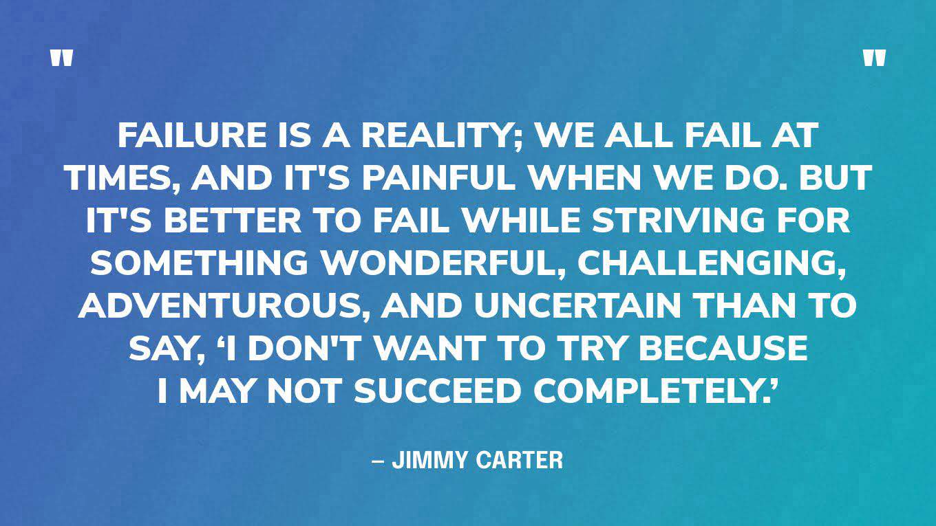 “Failure is a reality; we all fail at times, and it's painful when we do. But it's better to fail while striving for something wonderful, challenging, adventurous, and uncertain than to say, ‘I don't want to try because I may not succeed completely.’” ― Jimmy Carter, Sources of Strength: Meditations on Scripture for a Living Faith